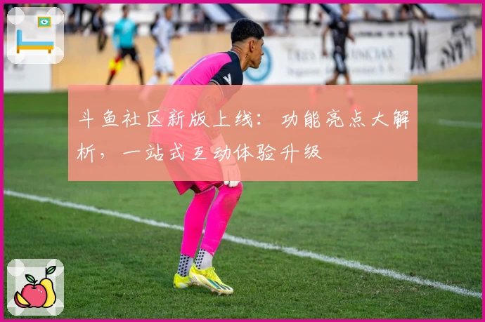 斗鱼社区新版上线：功能亮点大解析，一站式互动体验升级