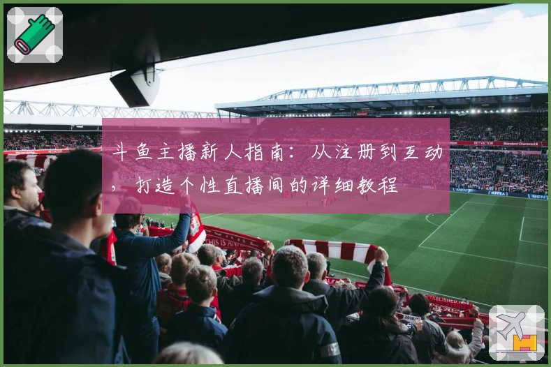 斗鱼主播新人指南：从注册到互动，打造个性直播间的详细教程