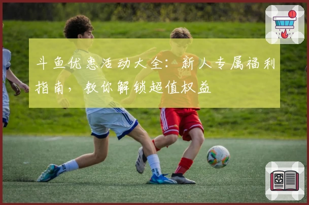 斗鱼优惠活动大全：新人专属福利指南，教你解锁超值权益